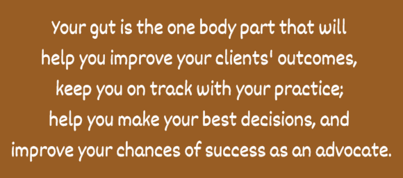 Your gut is the one body part that will  help you improve your clients' outcomes,  keep you on track with your practice;  help you make your best decisions, and  improve your chances of success as an advocate.